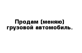 Продам (меняю) грузовой автомобиль.